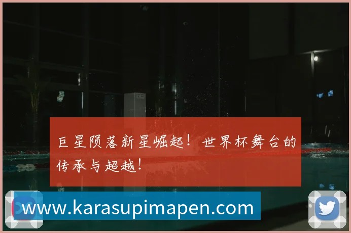 巨星陨落新星崛起!世界杯舞台的传承与超越!