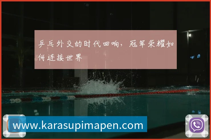 乒乓外交的时代回响,冠军荣耀如何连接世界