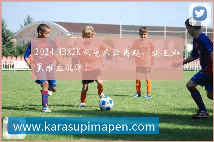 2024 NBA2K电竞风云再起，新王加冕谁主沉浮！