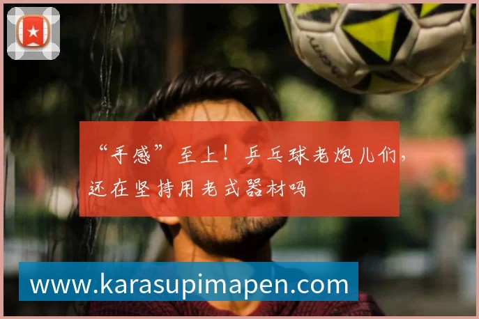 “手感”至上！乒乓球老炮儿们，还在坚持用老式器材吗